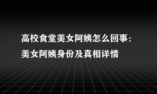 高校食堂美女阿姨怎么回事：美女阿姨身份及真相详情