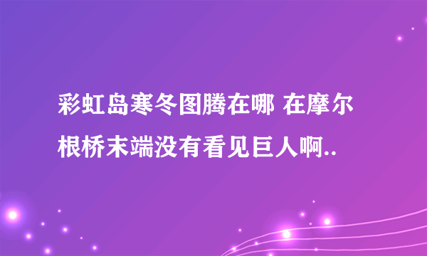 彩虹岛寒冬图腾在哪 在摩尔根桥末端没有看见巨人啊..