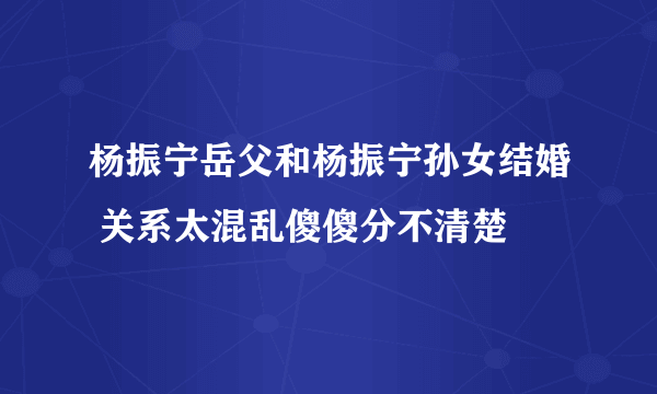 杨振宁岳父和杨振宁孙女结婚 关系太混乱傻傻分不清楚