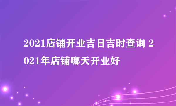 2021店铺开业吉日吉时查询 2021年店铺哪天开业好