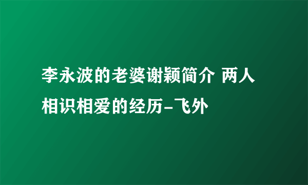 李永波的老婆谢颖简介 两人相识相爱的经历-飞外