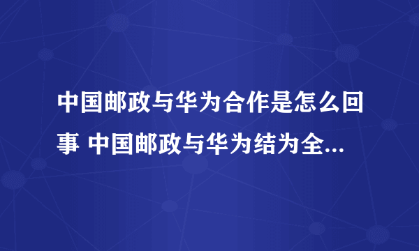 中国邮政与华为合作是怎么回事 中国邮政与华为结为全面战略合作伙伴