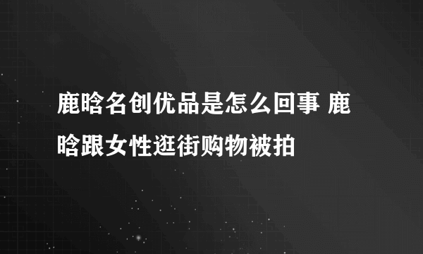 鹿晗名创优品是怎么回事 鹿晗跟女性逛街购物被拍