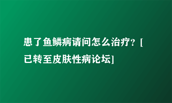 患了鱼鳞病请问怎么治疗？[已转至皮肤性病论坛]