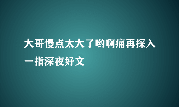 大哥慢点太大了哟啊痛再探入一指深夜好文