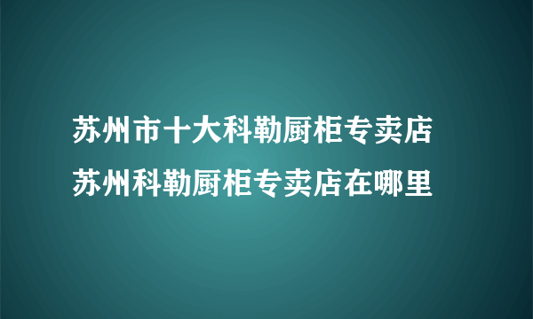 苏州市十大科勒厨柜专卖店 苏州科勒厨柜专卖店在哪里