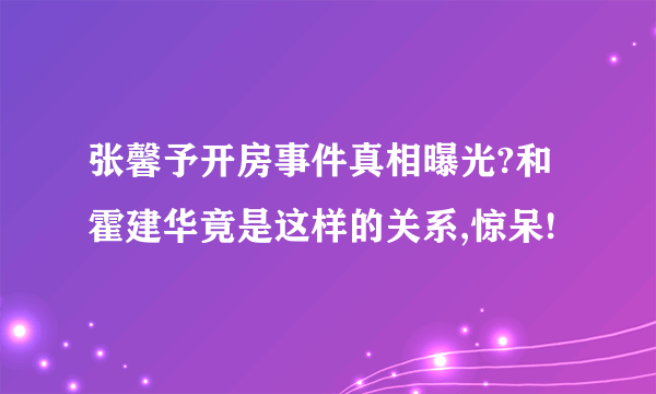 张馨予开房事件真相曝光?和霍建华竟是这样的关系,惊呆!