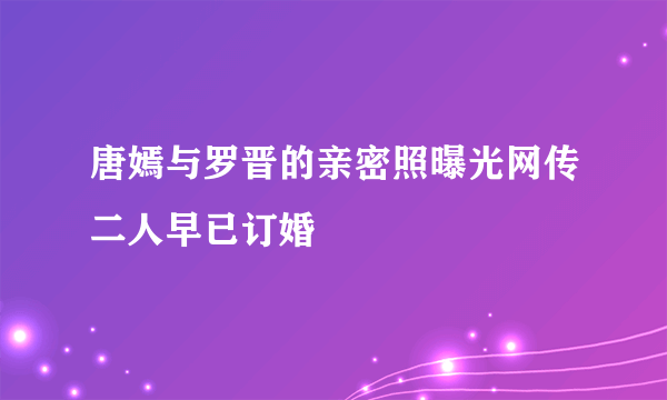 唐嫣与罗晋的亲密照曝光网传二人早已订婚