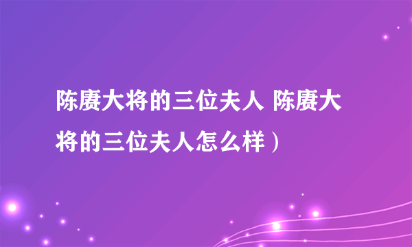 陈赓大将的三位夫人 陈赓大将的三位夫人怎么样）