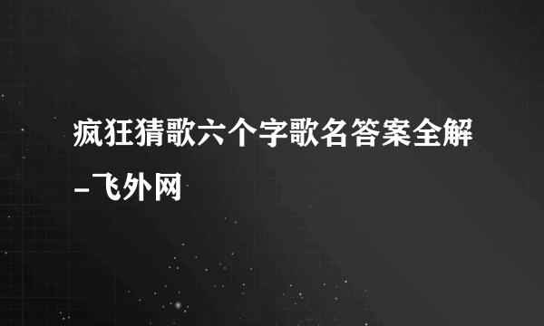 疯狂猜歌六个字歌名答案全解-飞外网