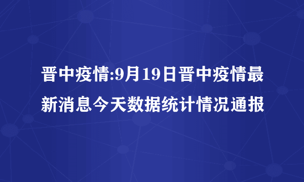 晋中疫情:9月19日晋中疫情最新消息今天数据统计情况通报