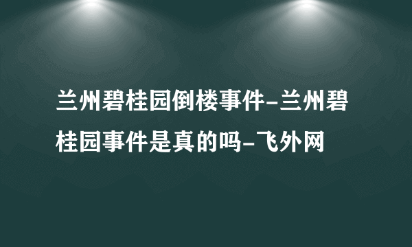 兰州碧桂园倒楼事件-兰州碧桂园事件是真的吗-飞外网