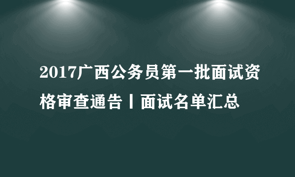 2017广西公务员第一批面试资格审查通告丨面试名单汇总