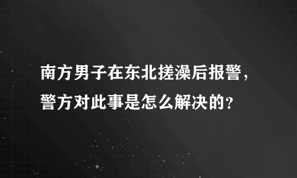 南方男子在东北搓澡后报警，警方对此事是怎么解决的？