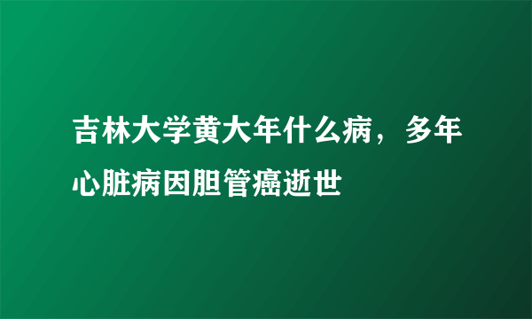 吉林大学黄大年什么病，多年心脏病因胆管癌逝世