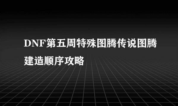 DNF第五周特殊图腾传说图腾建造顺序攻略