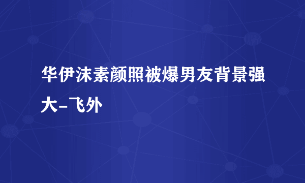 华伊沫素颜照被爆男友背景强大-飞外