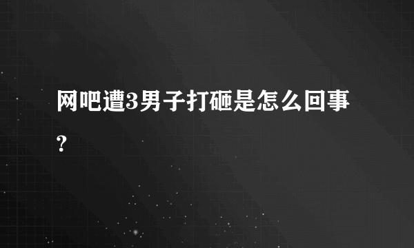 网吧遭3男子打砸是怎么回事？