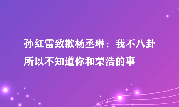 孙红雷致歉杨丞琳：我不八卦所以不知道你和荣浩的事