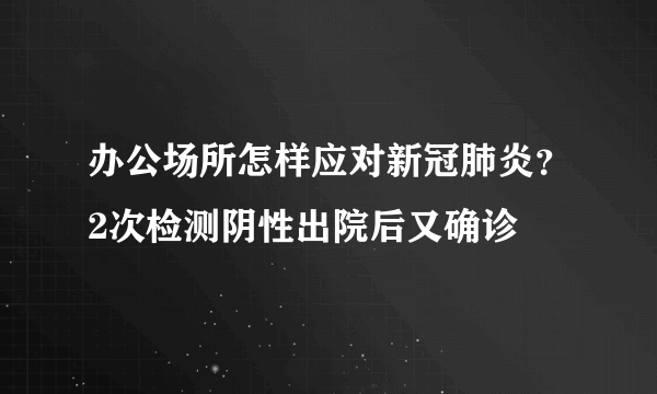 办公场所怎样应对新冠肺炎？2次检测阴性出院后又确诊