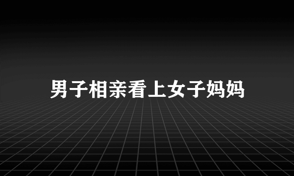 男子相亲看上女子妈妈