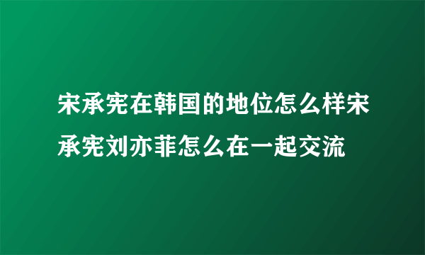 宋承宪在韩国的地位怎么样宋承宪刘亦菲怎么在一起交流