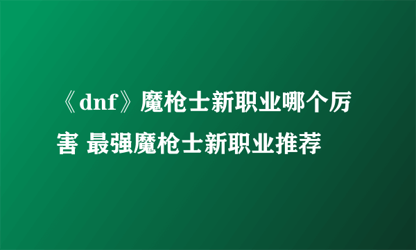 《dnf》魔枪士新职业哪个厉害 最强魔枪士新职业推荐