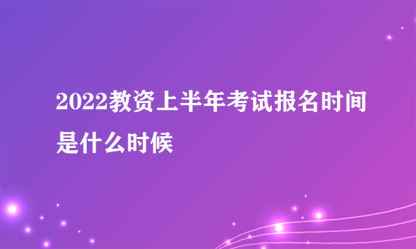 2022教资上半年考试报名时间是什么时候