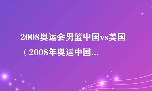 2008奥运会男篮中国vs美国（2008年奥运中国男篮vs美国）