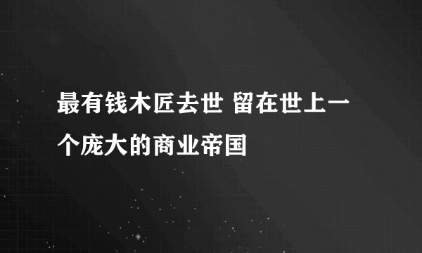 最有钱木匠去世 留在世上一个庞大的商业帝国