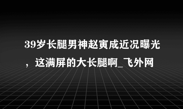 39岁长腿男神赵寅成近况曝光，这满屏的大长腿啊_飞外网