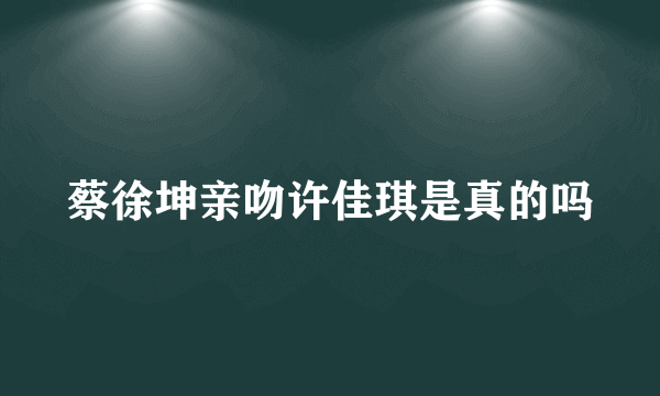 蔡徐坤亲吻许佳琪是真的吗