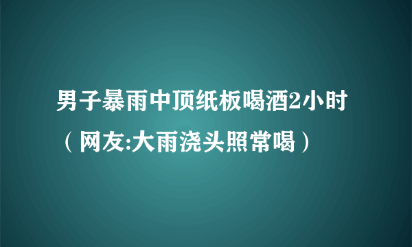 男子暴雨中顶纸板喝酒2小时（网友:大雨浇头照常喝）