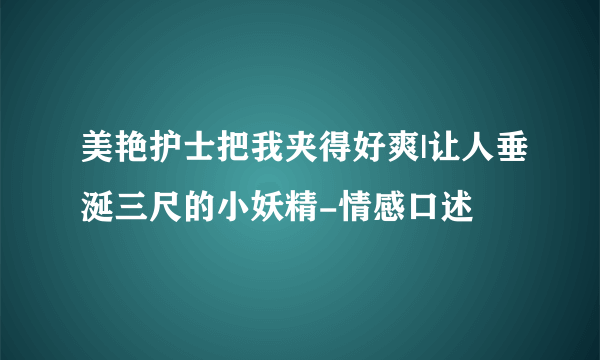 美艳护士把我夹得好爽|让人垂涎三尺的小妖精-情感口述