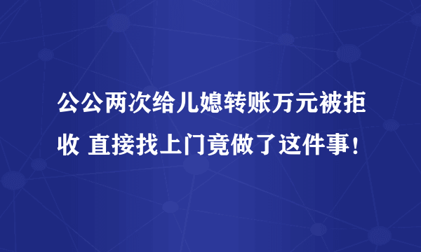 公公两次给儿媳转账万元被拒收 直接找上门竟做了这件事！