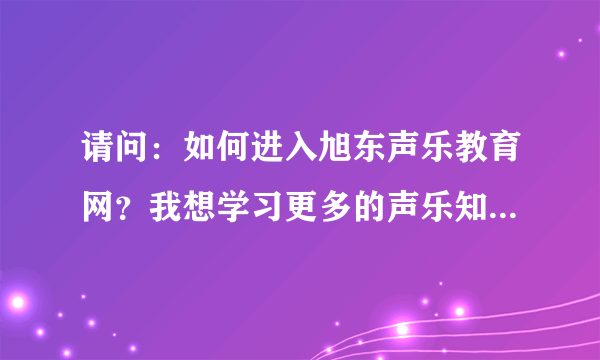 请问：如何进入旭东声乐教育网？我想学习更多的声乐知识。谁能帮我拜托了！