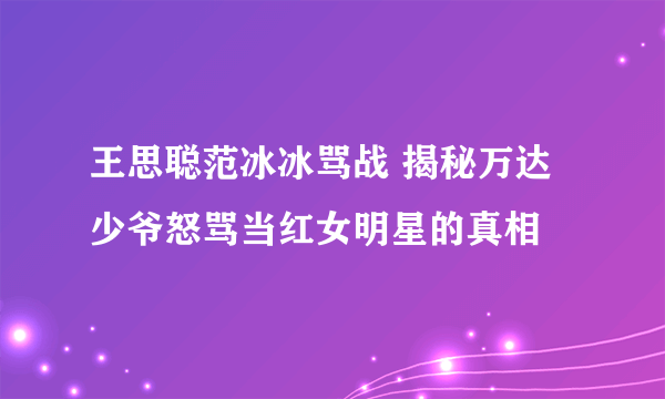 王思聪范冰冰骂战 揭秘万达少爷怒骂当红女明星的真相