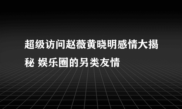 超级访问赵薇黄晓明感情大揭秘 娱乐圈的另类友情