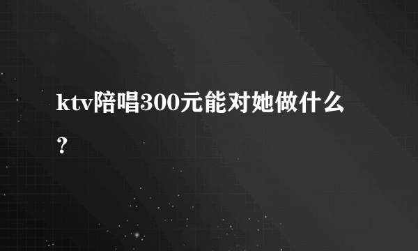 ktv陪唱300元能对她做什么？