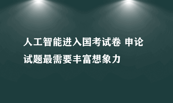 人工智能进入国考试卷 申论试题最需要丰富想象力