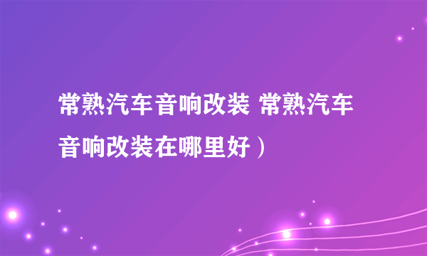 常熟汽车音响改装 常熟汽车音响改装在哪里好）