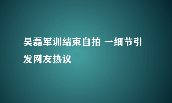 吴磊军训结束自拍 一细节引发网友热议