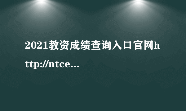 2021教资成绩查询入口官网http://ntce.neea.edu.cn/ntce/