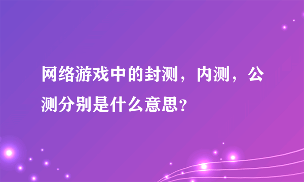 网络游戏中的封测，内测，公测分别是什么意思？