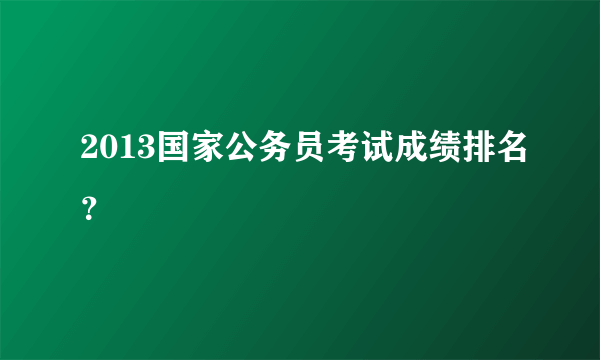 2013国家公务员考试成绩排名？