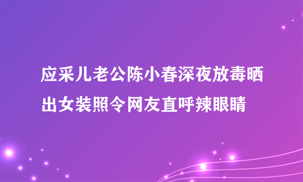 应采儿老公陈小春深夜放毒晒出女装照令网友直呼辣眼睛