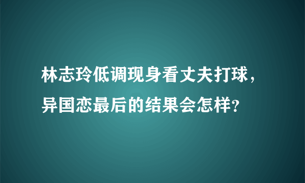 林志玲低调现身看丈夫打球，异国恋最后的结果会怎样？