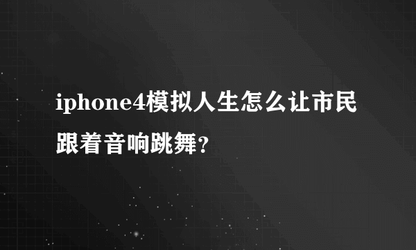 iphone4模拟人生怎么让市民跟着音响跳舞？