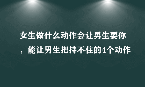 女生做什么动作会让男生要你，能让男生把持不住的4个动作