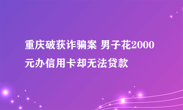 重庆破获诈骗案 男子花2000元办信用卡却无法贷款